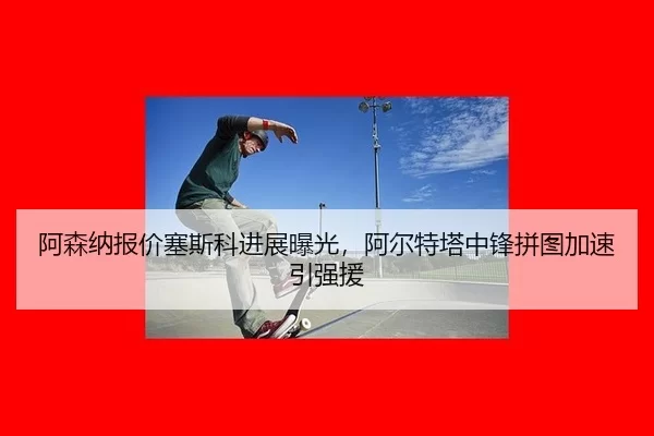 阿森纳报价塞斯科进展曝光，阿尔特塔中锋拼图加速引强援